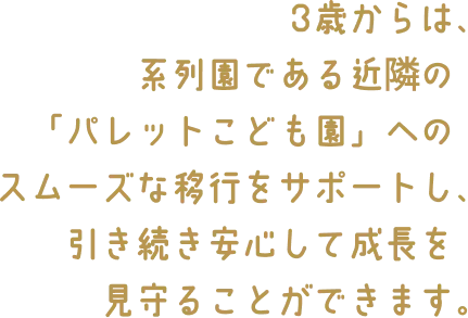 3歳からは、系列園である近隣の「パレットこども園」へのスムーズな移行をサポートし、引き続き安心して成長を見守ることができます。